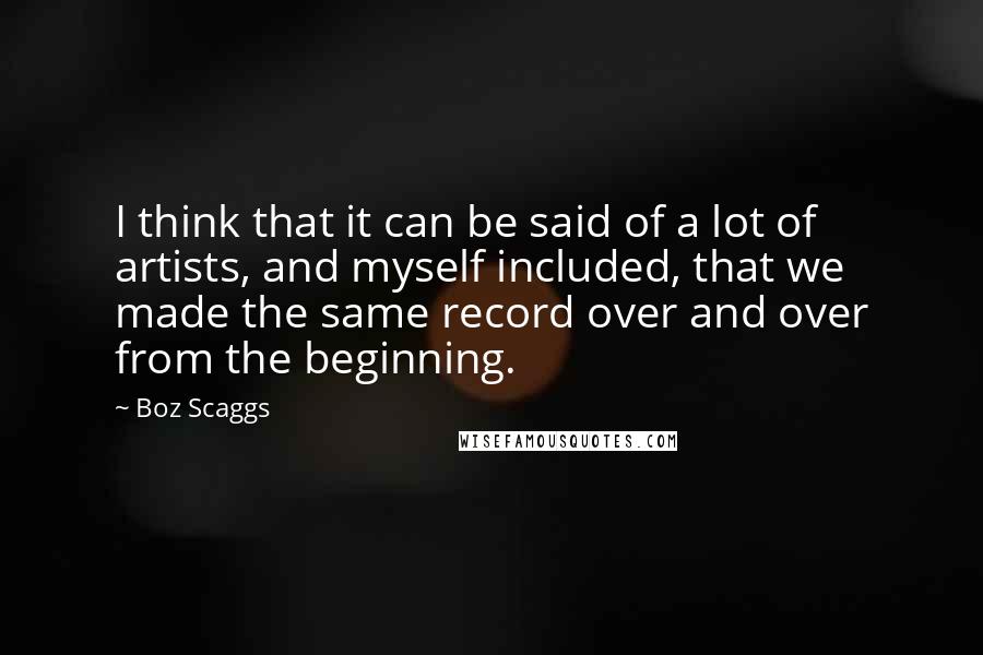 Boz Scaggs Quotes: I think that it can be said of a lot of artists, and myself included, that we made the same record over and over from the beginning.