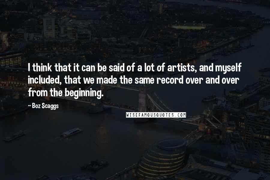 Boz Scaggs Quotes: I think that it can be said of a lot of artists, and myself included, that we made the same record over and over from the beginning.