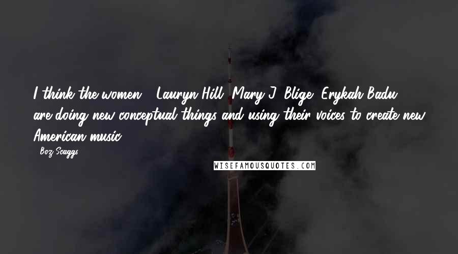 Boz Scaggs Quotes: I think the women - Lauryn Hill, Mary J. Blige, Erykah Badu - are doing new conceptual things and using their voices to create new American music.