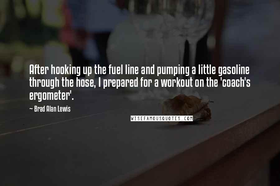 Brad Alan Lewis Quotes: After hooking up the fuel line and pumping a little gasoline through the hose, I prepared for a workout on the 'coach's ergometer'.