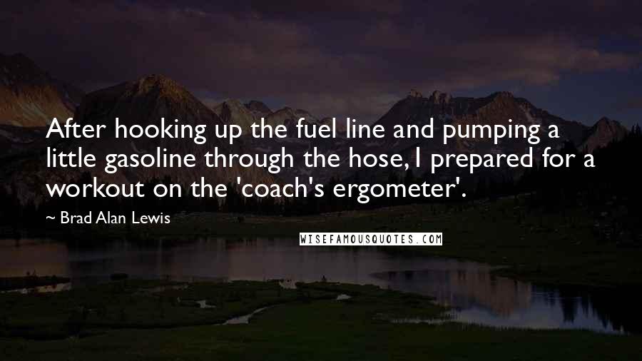 Brad Alan Lewis Quotes: After hooking up the fuel line and pumping a little gasoline through the hose, I prepared for a workout on the 'coach's ergometer'.