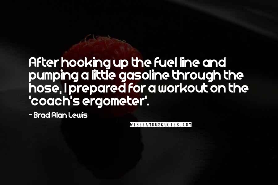 Brad Alan Lewis Quotes: After hooking up the fuel line and pumping a little gasoline through the hose, I prepared for a workout on the 'coach's ergometer'.
