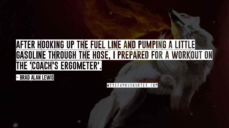 Brad Alan Lewis Quotes: After hooking up the fuel line and pumping a little gasoline through the hose, I prepared for a workout on the 'coach's ergometer'.