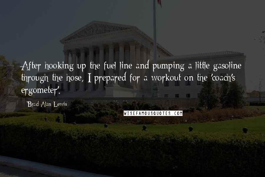 Brad Alan Lewis Quotes: After hooking up the fuel line and pumping a little gasoline through the hose, I prepared for a workout on the 'coach's ergometer'.