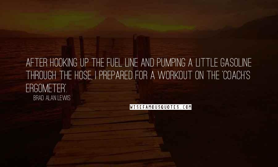 Brad Alan Lewis Quotes: After hooking up the fuel line and pumping a little gasoline through the hose, I prepared for a workout on the 'coach's ergometer'.