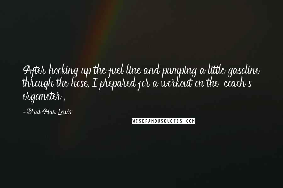 Brad Alan Lewis Quotes: After hooking up the fuel line and pumping a little gasoline through the hose, I prepared for a workout on the 'coach's ergometer'.