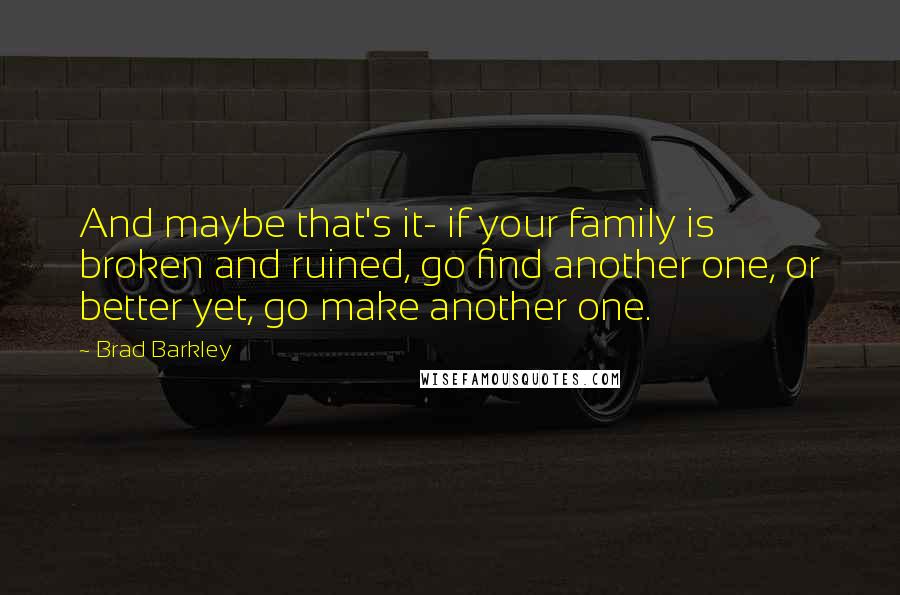 Brad Barkley Quotes: And maybe that's it- if your family is broken and ruined, go find another one, or better yet, go make another one.