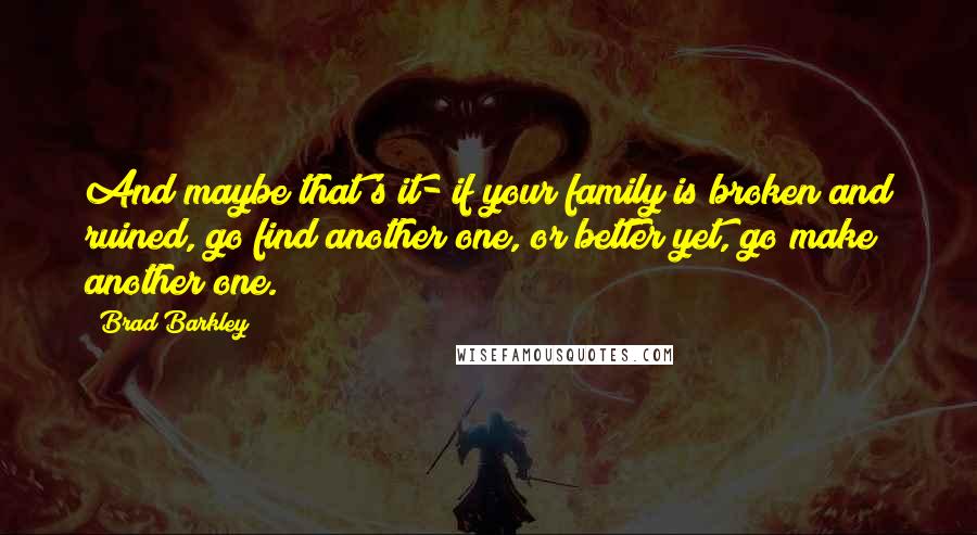 Brad Barkley Quotes: And maybe that's it- if your family is broken and ruined, go find another one, or better yet, go make another one.