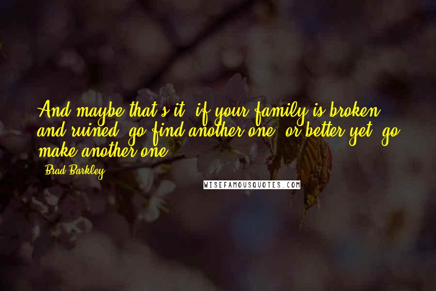 Brad Barkley Quotes: And maybe that's it- if your family is broken and ruined, go find another one, or better yet, go make another one.