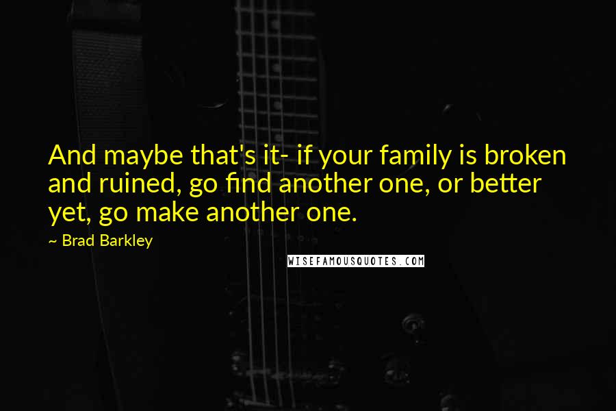 Brad Barkley Quotes: And maybe that's it- if your family is broken and ruined, go find another one, or better yet, go make another one.