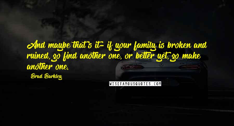 Brad Barkley Quotes: And maybe that's it- if your family is broken and ruined, go find another one, or better yet, go make another one.