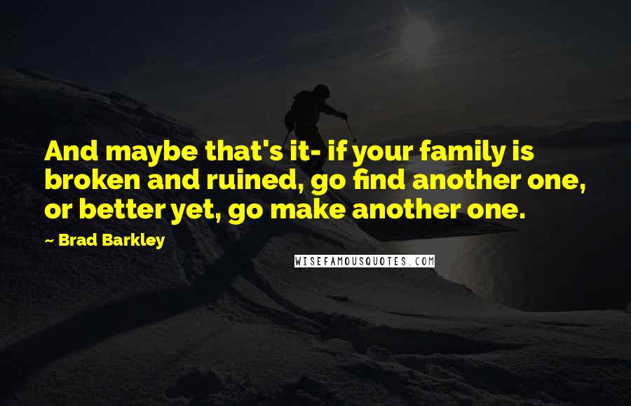 Brad Barkley Quotes: And maybe that's it- if your family is broken and ruined, go find another one, or better yet, go make another one.