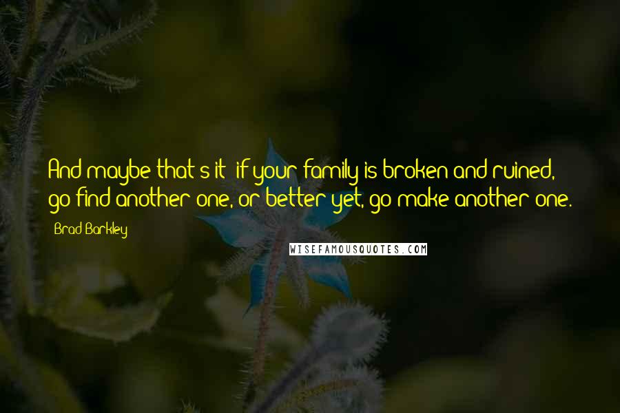 Brad Barkley Quotes: And maybe that's it- if your family is broken and ruined, go find another one, or better yet, go make another one.