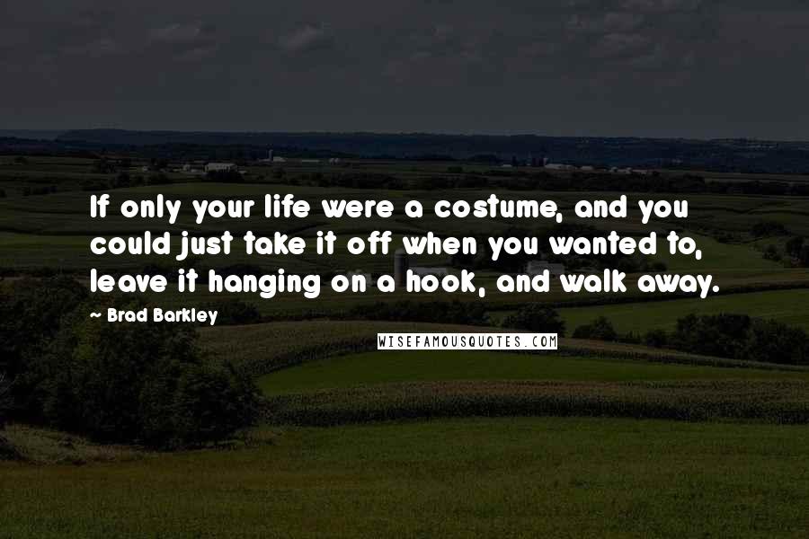 Brad Barkley Quotes: If only your life were a costume, and you could just take it off when you wanted to, leave it hanging on a hook, and walk away.