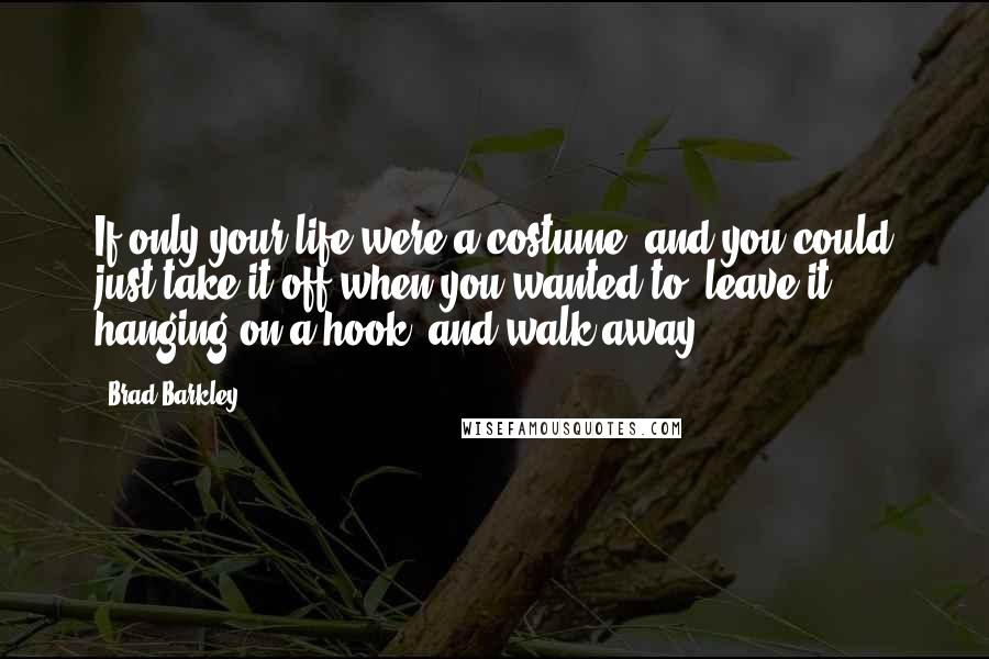 Brad Barkley Quotes: If only your life were a costume, and you could just take it off when you wanted to, leave it hanging on a hook, and walk away.