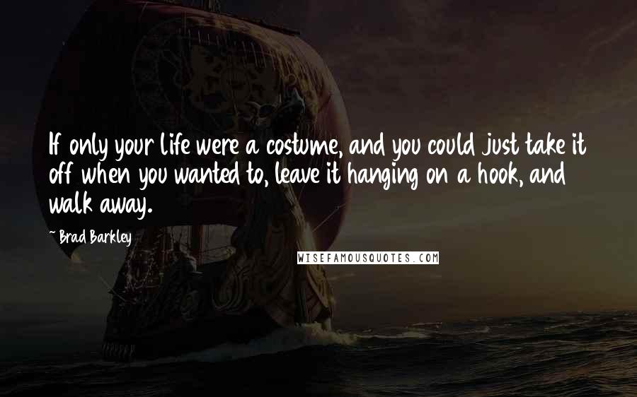 Brad Barkley Quotes: If only your life were a costume, and you could just take it off when you wanted to, leave it hanging on a hook, and walk away.