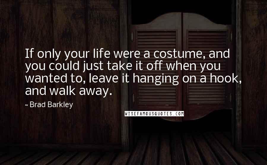 Brad Barkley Quotes: If only your life were a costume, and you could just take it off when you wanted to, leave it hanging on a hook, and walk away.