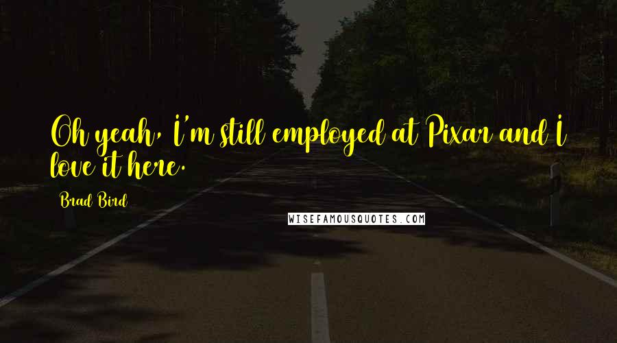 Brad Bird Quotes: Oh yeah, I'm still employed at Pixar and I love it here.