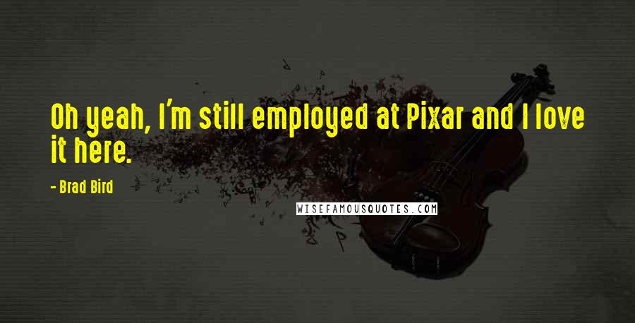 Brad Bird Quotes: Oh yeah, I'm still employed at Pixar and I love it here.