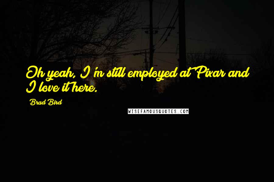 Brad Bird Quotes: Oh yeah, I'm still employed at Pixar and I love it here.