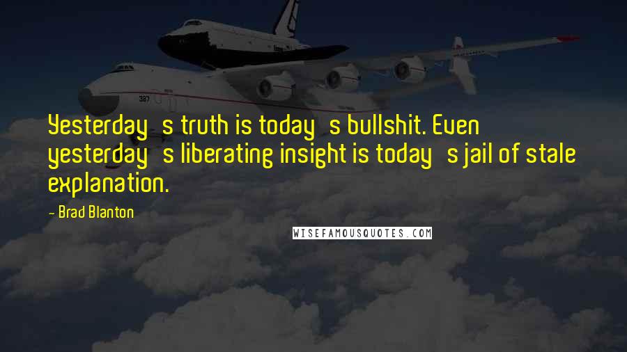 Brad Blanton Quotes: Yesterday's truth is today's bullshit. Even yesterday's liberating insight is today's jail of stale explanation.