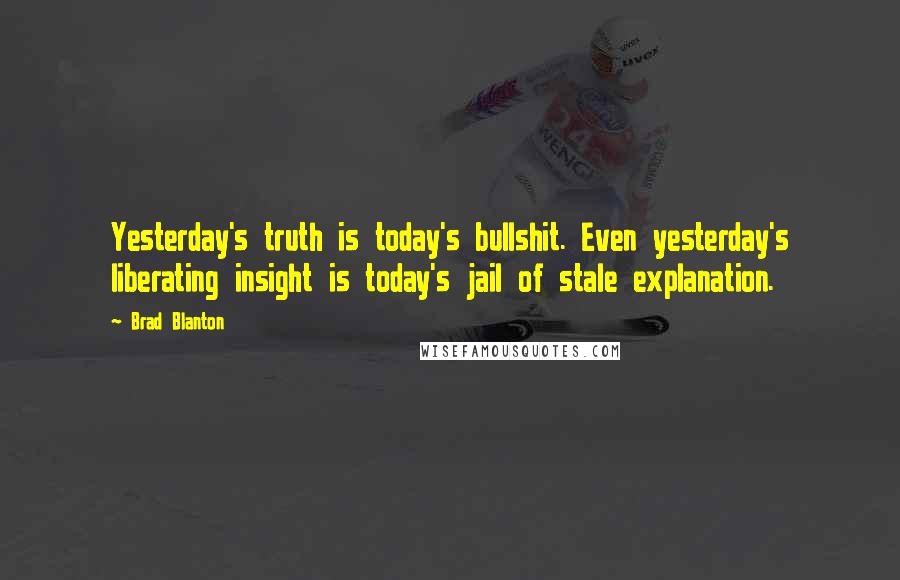 Brad Blanton Quotes: Yesterday's truth is today's bullshit. Even yesterday's liberating insight is today's jail of stale explanation.