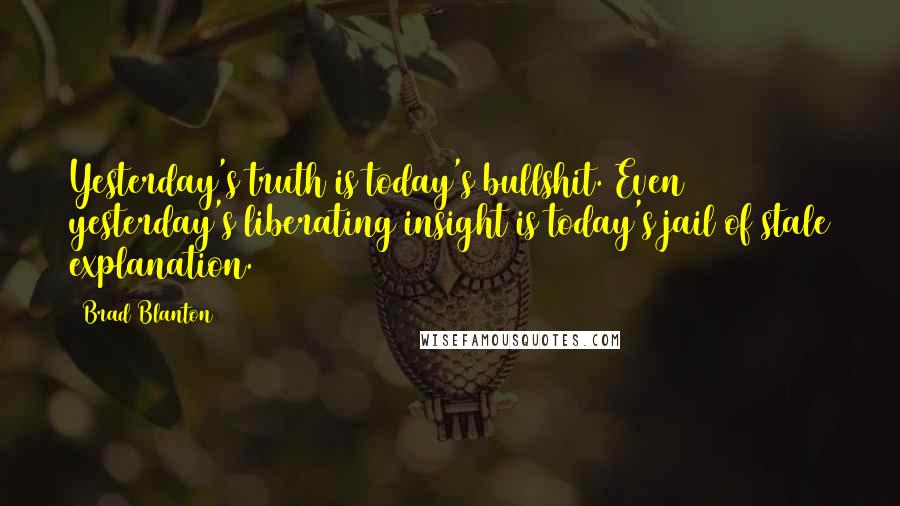 Brad Blanton Quotes: Yesterday's truth is today's bullshit. Even yesterday's liberating insight is today's jail of stale explanation.