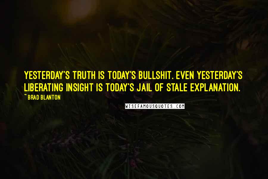 Brad Blanton Quotes: Yesterday's truth is today's bullshit. Even yesterday's liberating insight is today's jail of stale explanation.