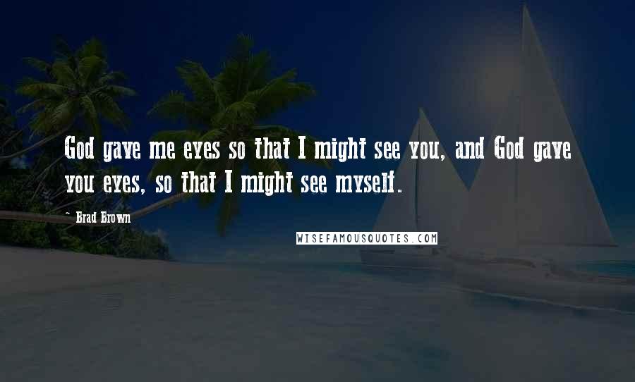 Brad Brown Quotes: God gave me eyes so that I might see you, and God gave you eyes, so that I might see myself.