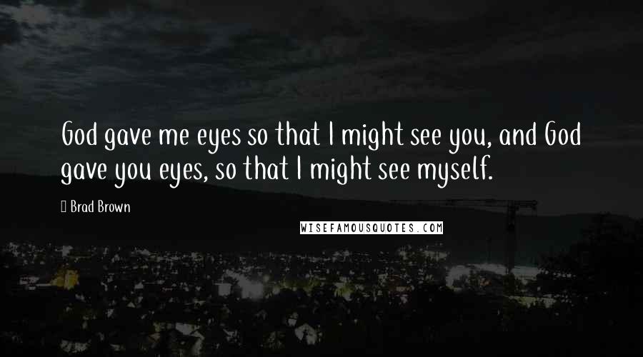 Brad Brown Quotes: God gave me eyes so that I might see you, and God gave you eyes, so that I might see myself.