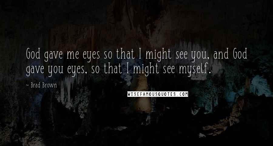 Brad Brown Quotes: God gave me eyes so that I might see you, and God gave you eyes, so that I might see myself.