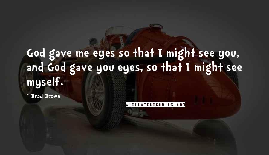 Brad Brown Quotes: God gave me eyes so that I might see you, and God gave you eyes, so that I might see myself.