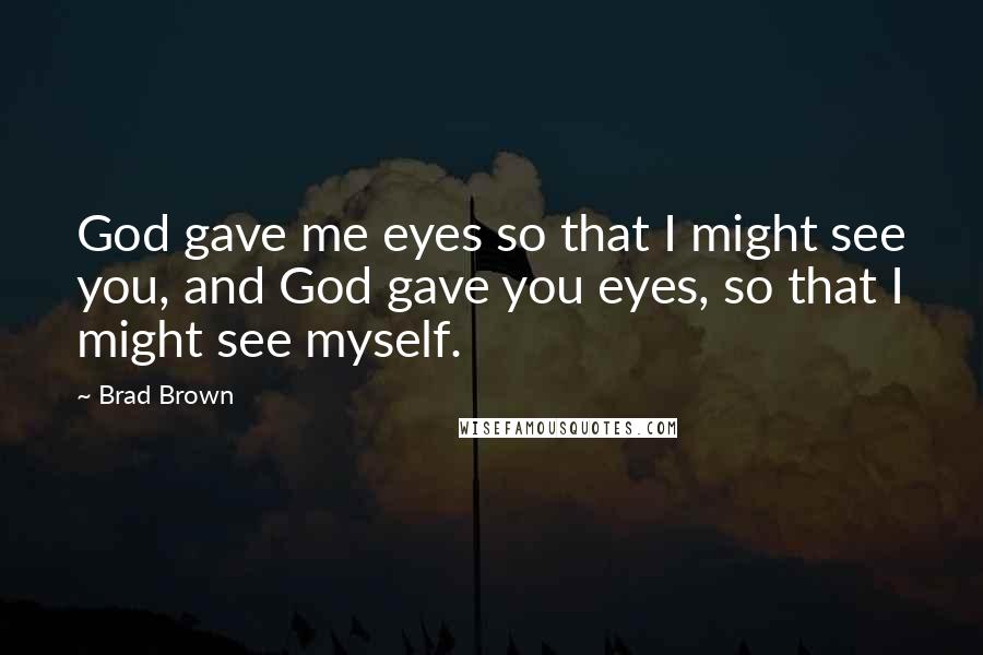 Brad Brown Quotes: God gave me eyes so that I might see you, and God gave you eyes, so that I might see myself.