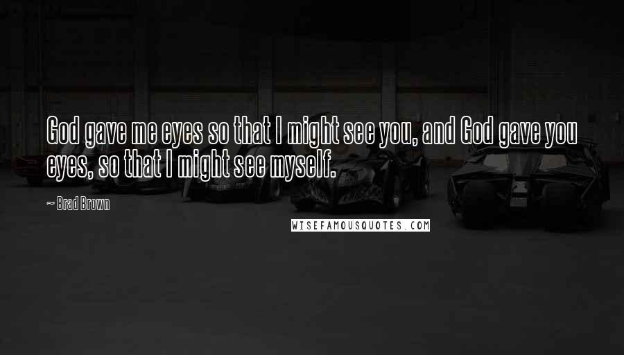 Brad Brown Quotes: God gave me eyes so that I might see you, and God gave you eyes, so that I might see myself.