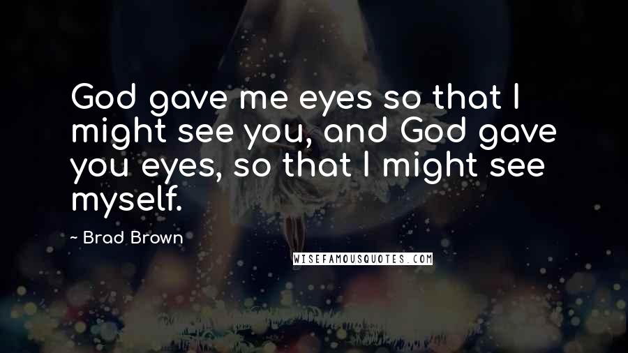 Brad Brown Quotes: God gave me eyes so that I might see you, and God gave you eyes, so that I might see myself.