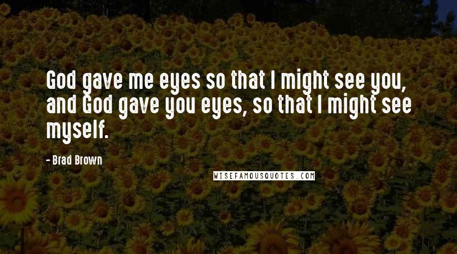 Brad Brown Quotes: God gave me eyes so that I might see you, and God gave you eyes, so that I might see myself.