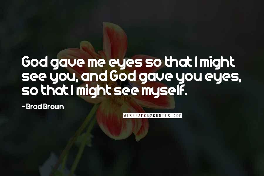 Brad Brown Quotes: God gave me eyes so that I might see you, and God gave you eyes, so that I might see myself.