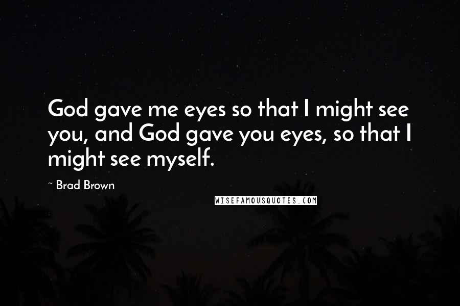 Brad Brown Quotes: God gave me eyes so that I might see you, and God gave you eyes, so that I might see myself.