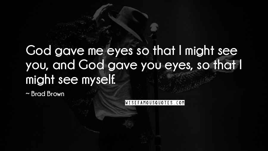 Brad Brown Quotes: God gave me eyes so that I might see you, and God gave you eyes, so that I might see myself.