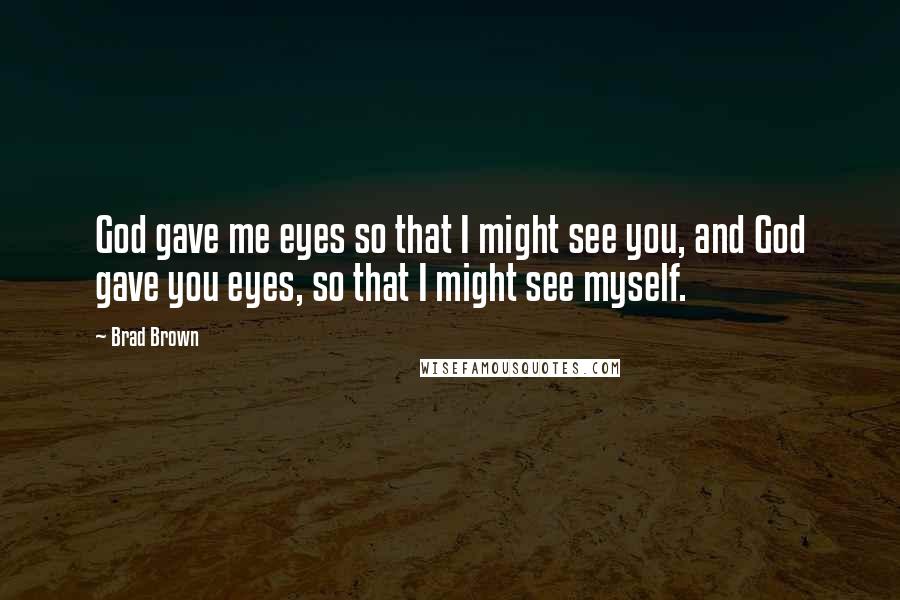 Brad Brown Quotes: God gave me eyes so that I might see you, and God gave you eyes, so that I might see myself.