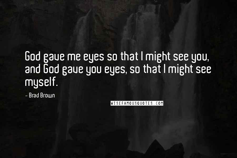 Brad Brown Quotes: God gave me eyes so that I might see you, and God gave you eyes, so that I might see myself.