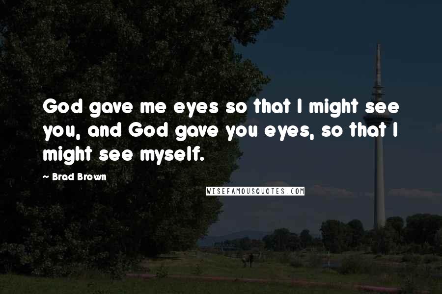 Brad Brown Quotes: God gave me eyes so that I might see you, and God gave you eyes, so that I might see myself.