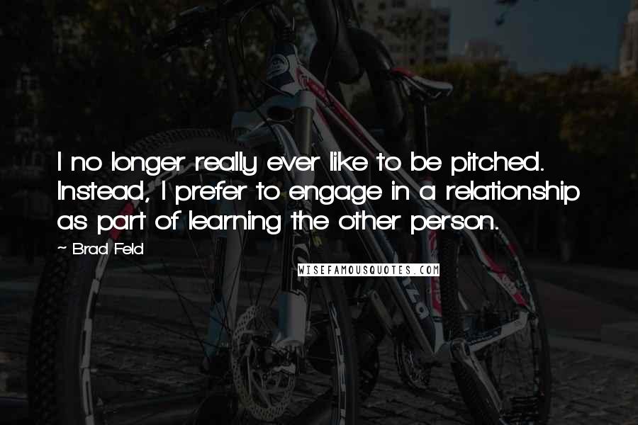 Brad Feld Quotes: I no longer really ever like to be pitched. Instead, I prefer to engage in a relationship as part of learning the other person.