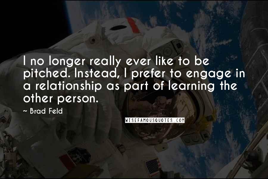 Brad Feld Quotes: I no longer really ever like to be pitched. Instead, I prefer to engage in a relationship as part of learning the other person.