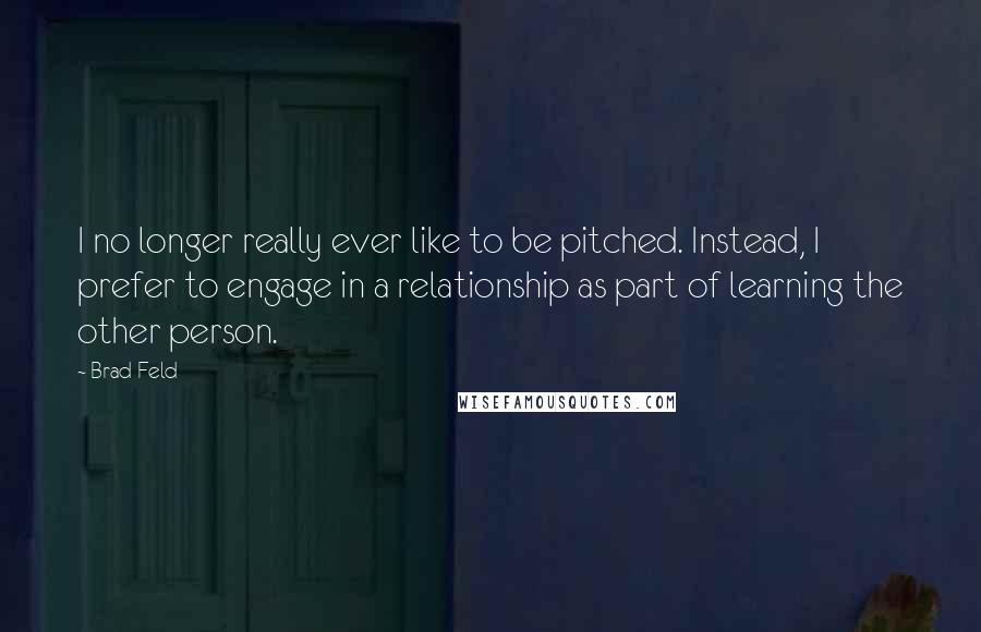 Brad Feld Quotes: I no longer really ever like to be pitched. Instead, I prefer to engage in a relationship as part of learning the other person.