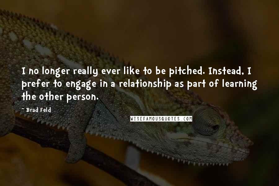 Brad Feld Quotes: I no longer really ever like to be pitched. Instead, I prefer to engage in a relationship as part of learning the other person.