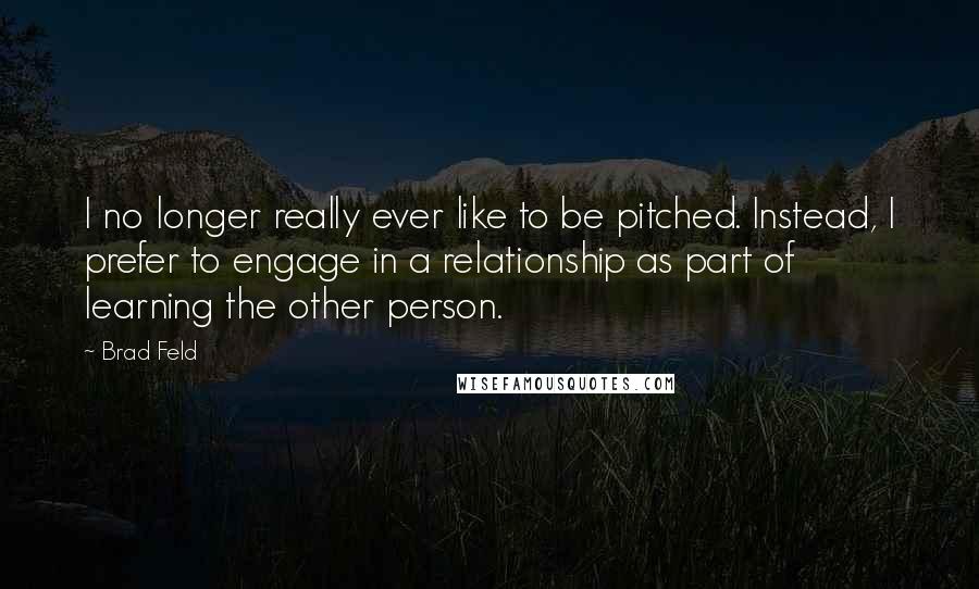 Brad Feld Quotes: I no longer really ever like to be pitched. Instead, I prefer to engage in a relationship as part of learning the other person.