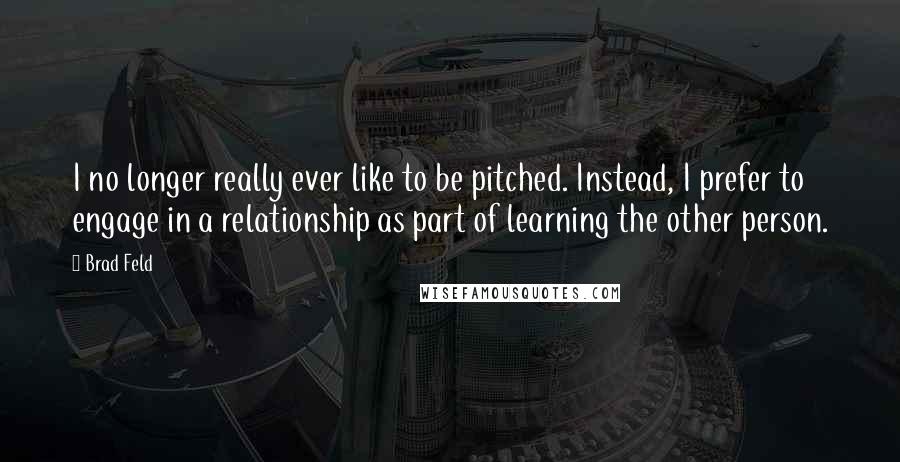 Brad Feld Quotes: I no longer really ever like to be pitched. Instead, I prefer to engage in a relationship as part of learning the other person.