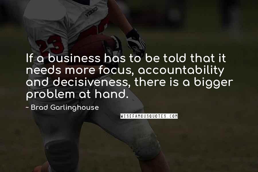 Brad Garlinghouse Quotes: If a business has to be told that it needs more focus, accountability and decisiveness, there is a bigger problem at hand.