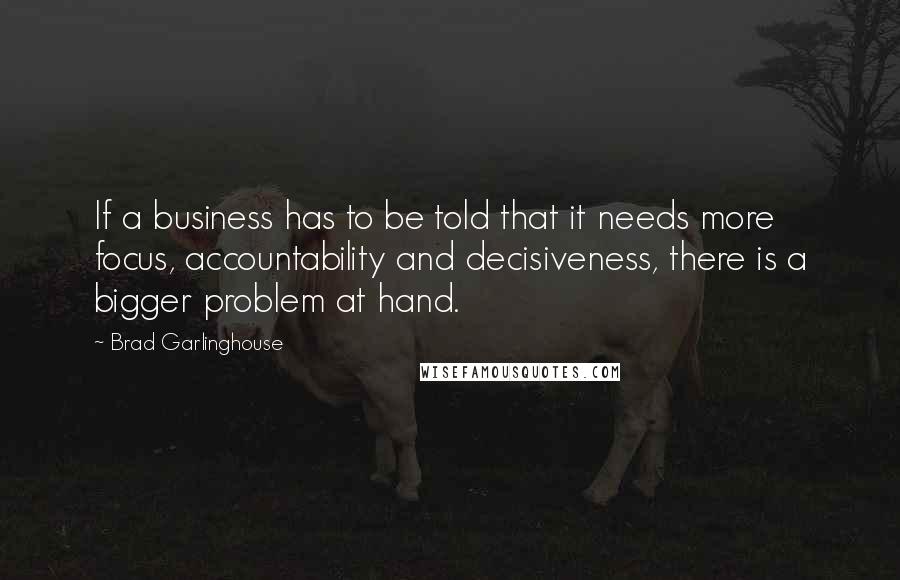 Brad Garlinghouse Quotes: If a business has to be told that it needs more focus, accountability and decisiveness, there is a bigger problem at hand.